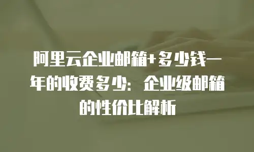 阿里云企业邮箱+多少钱一年的收费多少：企业级邮箱的性价比解析
