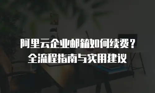 阿里云企业邮箱如何续费？全流程指南与实用建议