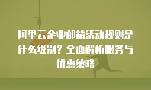 阿里云企业邮箱活动规则是什么级别？全面解析服务与优惠策略