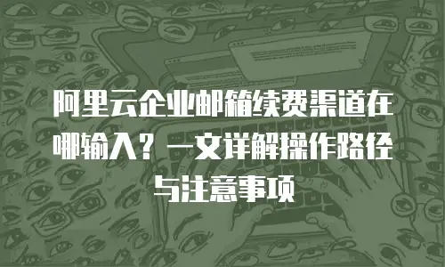 阿里云企业邮箱续费渠道在哪输入？一文详解操作路径与注意事项