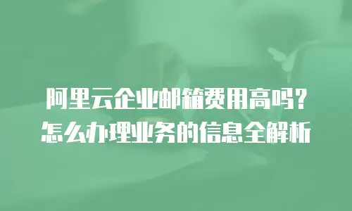 阿里云企业邮箱费用高吗？怎么办理业务的信息全解析