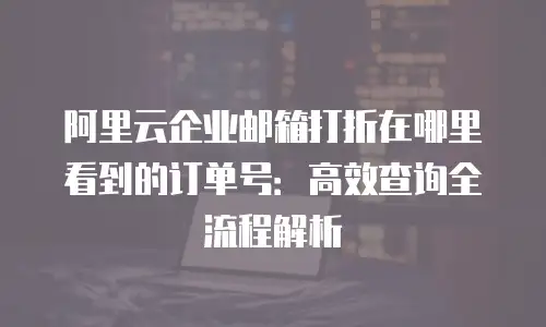 阿里云企业邮箱打折在哪里看到的订单号:高效查询全流程解析