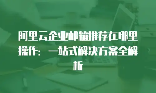 阿里云企业邮箱推荐在哪里操作：一站式解决方案全解析