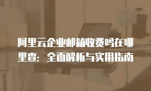 阿里云企业邮箱收费吗在哪里查：全面解析与实用指南