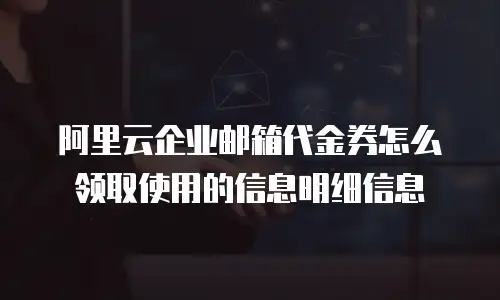 阿里云企业邮箱代金券怎么领取使用的信息明细信息