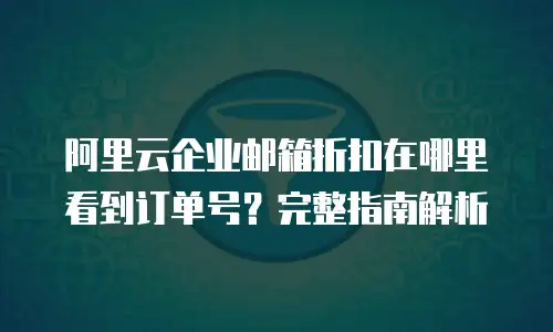 阿里云企业邮箱折扣在哪里看到订单号？完整指南解析