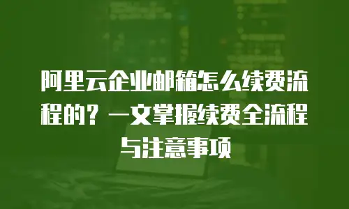 阿里云企业邮箱怎么续费流程的?一文掌握续费全流程与注意事项