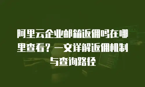 阿里云企业邮箱返佣吗在哪里查看？一文详解返佣机制与查询路径