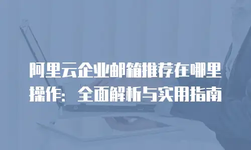 阿里云企业邮箱推荐在哪里操作：全面解析与实用指南
