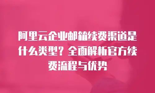 阿里云企业邮箱续费渠道是什么类型？全面解析官方续费流程与优势