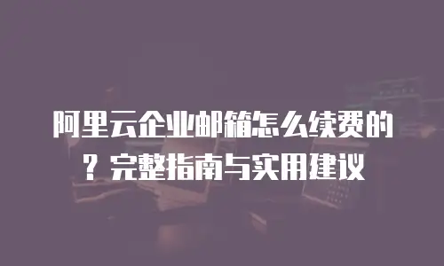 阿里云企业邮箱怎么续费的？完整指南与实用建议
