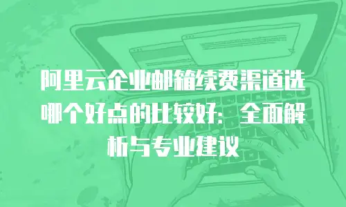 阿里云企业邮箱续费渠道选哪个好点的比较好：全面解析与专业建议