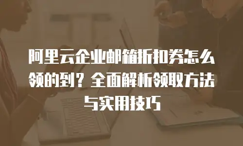 阿里云企业邮箱折扣券怎么领的到？全面解析领取方法与实用技巧
