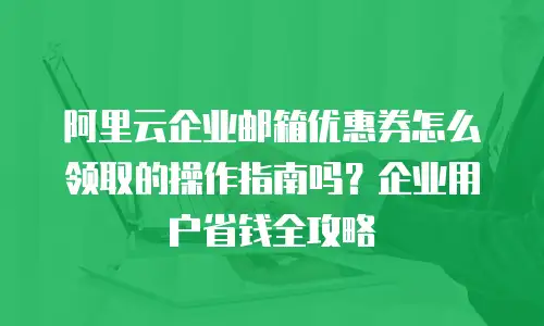 阿里云企业邮箱优惠券怎么领取的操作指南吗？企业用户省钱全攻略