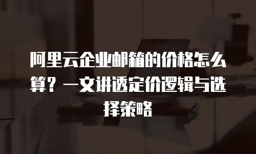 阿里云企业邮箱的价格怎么算？一文讲透定价逻辑与选择策略