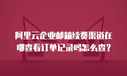 阿里云企业邮箱续费渠道在哪查看订单记录吗怎么查？