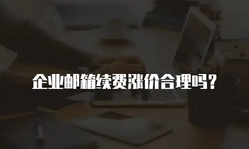 企业邮箱续费涨价合理吗？