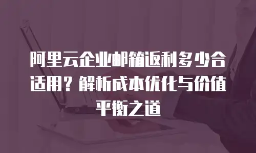 阿里云企业邮箱返利多少合适用？解析成本优化与价值平衡之道