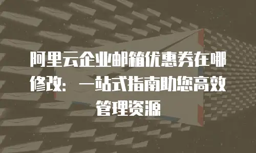 阿里云企业邮箱优惠券在哪修改：一站式指南助您高效管理资源