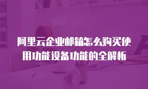 阿里云企业邮箱怎么购买使用功能设备功能的全解析