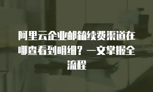 阿里云企业邮箱续费渠道在哪查看到明细？一文掌握全流程