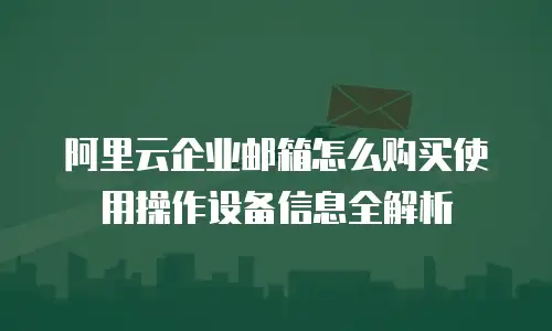 阿里云企业邮箱怎么购买使用操作设备信息全解析