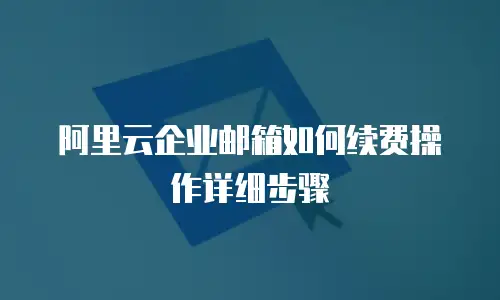 阿里云企业邮箱如何续费操作详细步骤