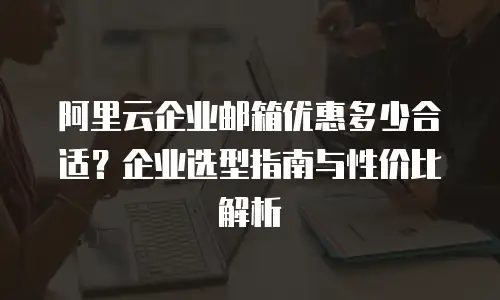 阿里云企业邮箱优惠多少合适？企业选型指南与性价比解析