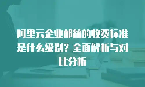阿里云企业邮箱的收费标准是什么级别?全面解析与对比分析