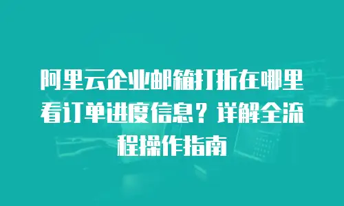 阿里云企业邮箱打折在哪里看订单进度信息？详解全流程操作指南
