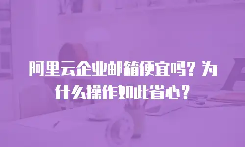 阿里云企业邮箱便宜吗?为什么操作如此省心?