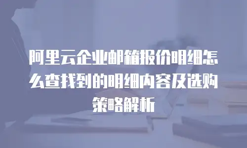 阿里云企业邮箱报价明细怎么查找到的明细内容及选购策略解析