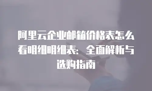 阿里云企业邮箱价格表怎么看明细明细表：全面解析与选购指南