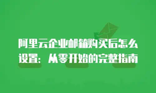 阿里云企业邮箱购买后怎么设置：从零开始的完整指南