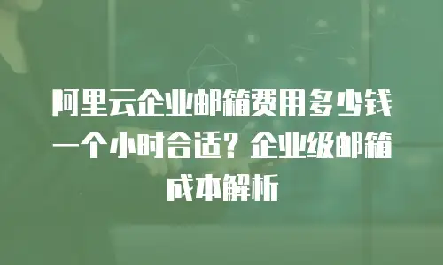 阿里云企业邮箱费用多少钱一个小时合适？企业级邮箱成本解析