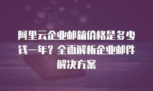阿里云企业邮箱价格是多少钱一年？全面解析企业邮件解决方案