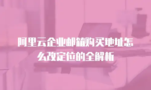 阿里云企业邮箱购买地址怎么改定位的全解析