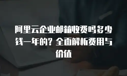 阿里云企业邮箱收费吗多少钱一年的?全面解析费用与价值