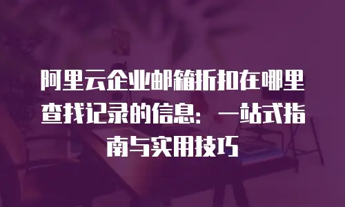 阿里云企业邮箱折扣在哪里查找记录的信息：一站式指南与实用技巧