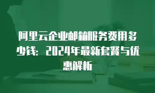 阿里云企业邮箱服务费用多少钱：2024年最新套餐与优惠解析