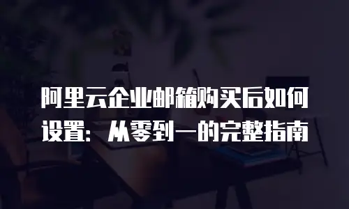 阿里云企业邮箱购买后如何设置:从零到一的完整指南