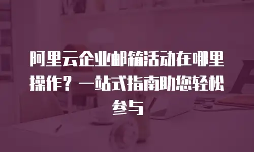 阿里云企业邮箱活动在哪里操作？一站式指南助您轻松参与
