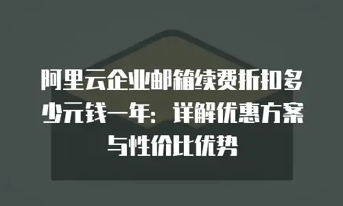 阿里云企业邮箱续费折扣多少元钱一年：详解优惠方案与性价比优势