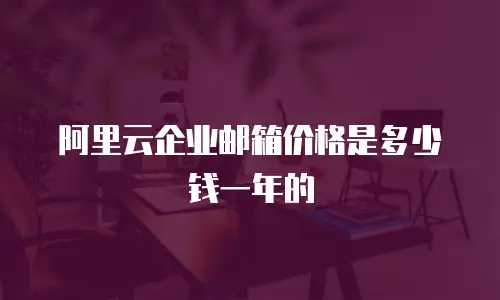 阿里云企业邮箱价格是多少钱一年的