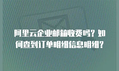 阿里云企业邮箱收费吗？如何查到订单明细信息明细？