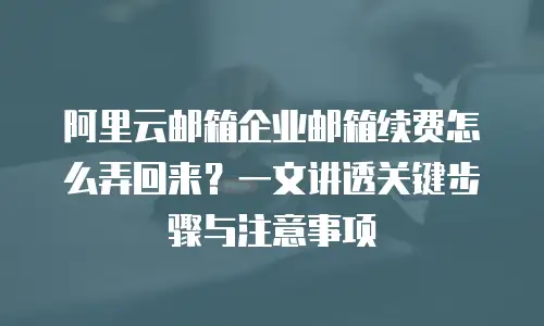 阿里云邮箱企业邮箱续费怎么弄回来？一文讲透关键步骤与注意事项