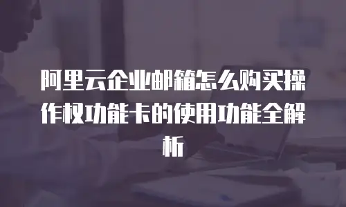 阿里云企业邮箱怎么购买操作权功能卡的使用功能全解析
