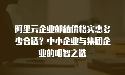 阿里云企业邮箱价格实惠多少合适?中小企业与集团企业的明智之选