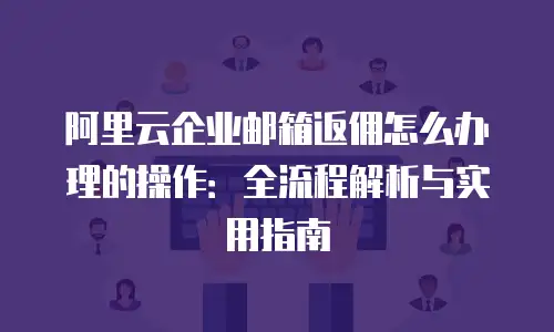 阿里云企业邮箱返佣怎么办理的操作：全流程解析与实用指南