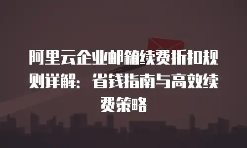 阿里云企业邮箱续费折扣规则详解：省钱指南与高效续费策略